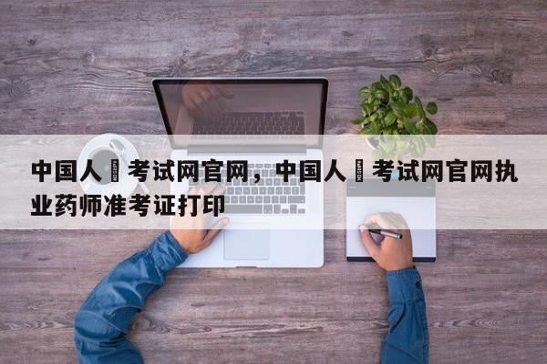 中国人亊考试网官网，中国人亊考试网官网执业药师准考证打印 
