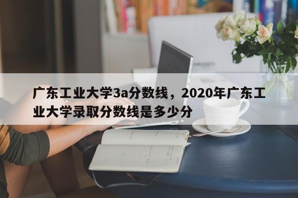 广东工业大学3a分数线，2020年广东工业大学录取分数线是多少分 