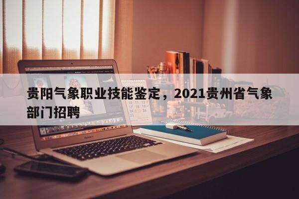 贵阳气象职业技能鉴定，2021贵州省气象部门招聘 