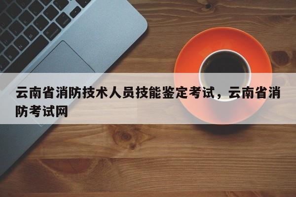 云南省消防技术人员技能鉴定考试，云南省消防考试网 