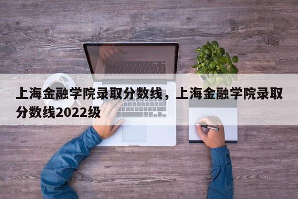 上海金融学院录取分数线，上海金融学院录取分数线2022级 