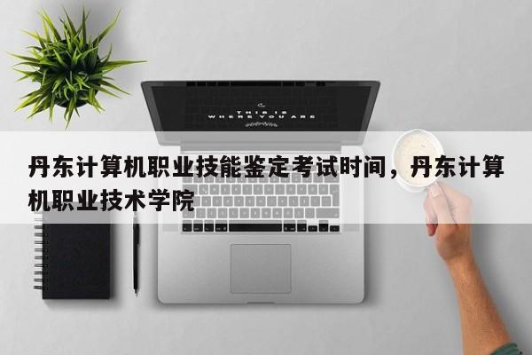 丹东计算机职业技能鉴定考试时间，丹东计算机职业技术学院 