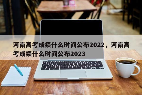 河南高考成绩什么时间公布2022，河南高考成绩什么时间公布2023 